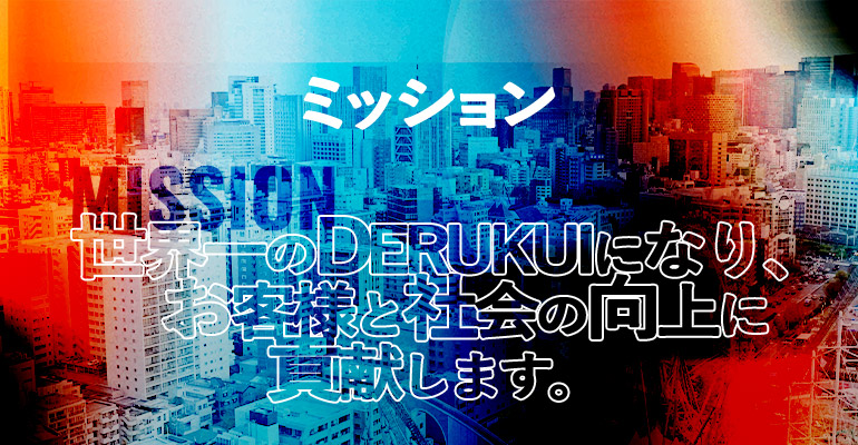 ミッション 世界一のDERUKUIになり、お客さまと社会の向上に貢献します。